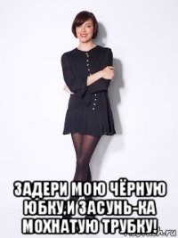  задери мою чёрную юбку,и засунь-ка мохнатую трубку!
