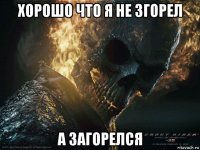 хорошо что я не згорел а загорелся