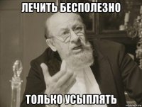 лечить бесполезно только усыплять