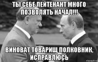 ты себе лейтенант много позволять начал!!! виноват товарищ полковник, исправлюсь