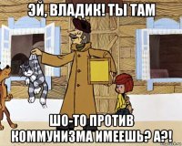 эй, владик! ты там шо-то против коммунизма имеешь? а?!