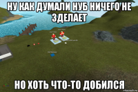 ну как думали нуб ничего не зделает но хоть что-то добился