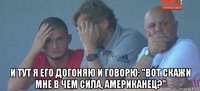  и тут я его догоняю и говорю: "вот скажи мне в чем сила, американец?"