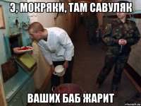 э, мокряки, там савуляк ваших баб жарит