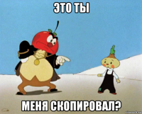 это ты меня скопировал?