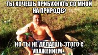 ты хочешь прибухнуть со мной на природе? но ты не делаешь этого с уважением...