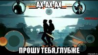 ах-ах-ах прошу тебя,глубже