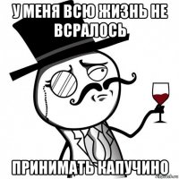 у меня всю жизнь не всралось принимать капучино