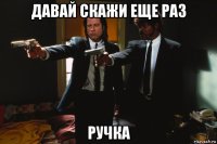 давай скажи еще раз ручка