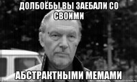 долбоёбы вы заебали со своими абстрактными мемами