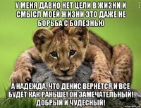 у меня давно нет цели в жизни и смысл моей жизни это даже не борьба с болезнью а надежда, что денис вернется и все будет как раньше! он замечательный! добрый и чудесный!