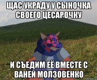 щас украду у сыночка своего цесарочку и съедим её вместе с ваней молзовенко