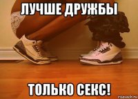 лучше дружбы только секс!