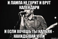 и лампа не горит и врут календари и если хочешь ты кальян - накидывай угли
