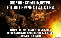 жорик : слышь,петро, follaut круче s.t.a.l.k.e.r'a петро : ты мне не друг после этих слов.катись по дальше,что бы я тебя больше не видел!