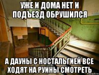 уже и дома нет и подъезд обрушился а дауны с ностальгией все ходят на руины смотреть