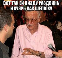 вот так ей пизду раздвинь и хуярь как шелюху 
