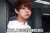  папа, я соскучился(((