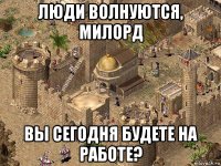 люди волнуются, милорд вы сегодня будете на работе?