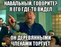 навальный, говорите? я его где-то видел он деревянными членами торгует