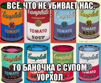 всё, что не убивает нас, - то баночка с супом. уорхол.
