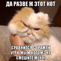 да разве ж этот кот сравнится с грампи угрюмым котом? не смешите меня!