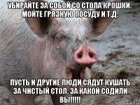 убирайте за собой со стола крошки. мойте грязную посуду и т.д. пусть и другие люди сядут кушать за чистый стол, за какой содили вы!!!!!