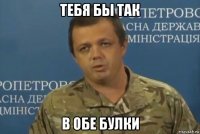 тебя бы так в обе булки
