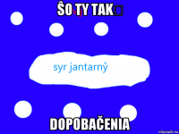 ŝo ty takẙ dopobačenia