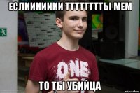 еслиииииии тттттттты мем то ты убийца