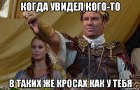 когда увидел кого-то в таких же кросах как у тебя