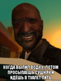  когда выпил водку , потом просыпаешь сушняк и идёшь в туалет пить