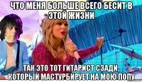 что меня больше всего бесит в этой жизни так это тот гитарист сзади, который мастурбирует на мою попу