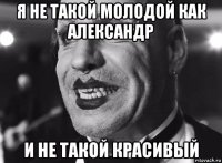 я не такой молодой как александр и не такой красивый