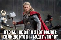 кто бы не взял этот молот, если достоен - будет упорот
