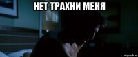 нет трахни меня 