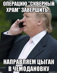 операцию "скверный храм" завершить... направляем цыган в чемодановку