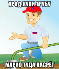 урод,купи трубу марио туда насрёт