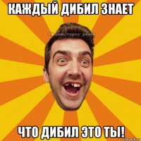 каждый дибил знает что дибил это ты!