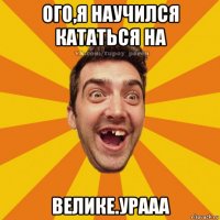 ого,я научился кататься на велике.урааа