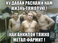 ну давай раскажи нам жизнь тяжолую ! как анкилой тяжко метал фармит !