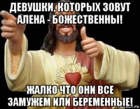 девушки, которых зовут алена - божественны! жалко что они все замужем или беременные!