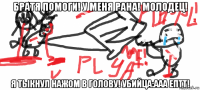 братя помоги! у меня рана! молодец! я тыкнул нажом в голову! убийца:ааа ептт!