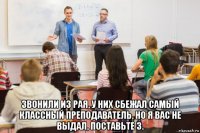  звонили из рая, у них сбежал самый классный преподаватель, но я вас не выдал, поставьте 3.