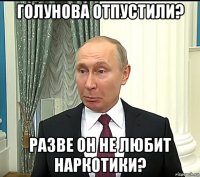 голунова отпустили? разве он не любит наркотики?