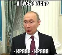 - я гусь? гусь? - кряяя - кряяя
