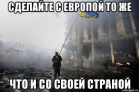 сделайте с европой то же что и со своей страной
