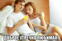  доброе утречко любимая!