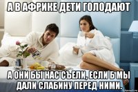 а в африке дети голодают а они бы нас съели, если б мы дали слабину перед ними.