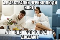 а в австралии черные люди никто а в индии белые люди не доедают.